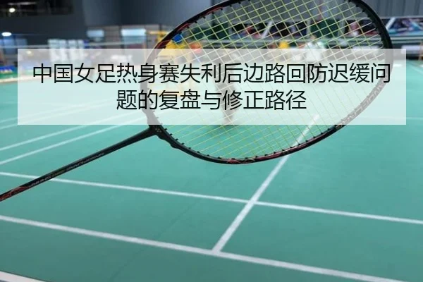 中国女足热身赛失利后边路回防迟缓问题的复盘与修正路径