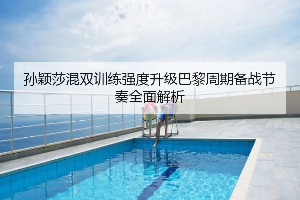 孙颖莎混双训练强度升级巴黎周期备战节奏全面解析