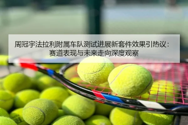 周冠宇法拉利附属车队测试进展新套件效果引热议：赛道表现与未来走向深度观察